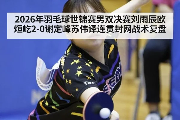 2026年羽毛球世锦赛男双决赛刘雨辰欧烜屹2-0谢定峰苏伟译连贯封网战术复盘